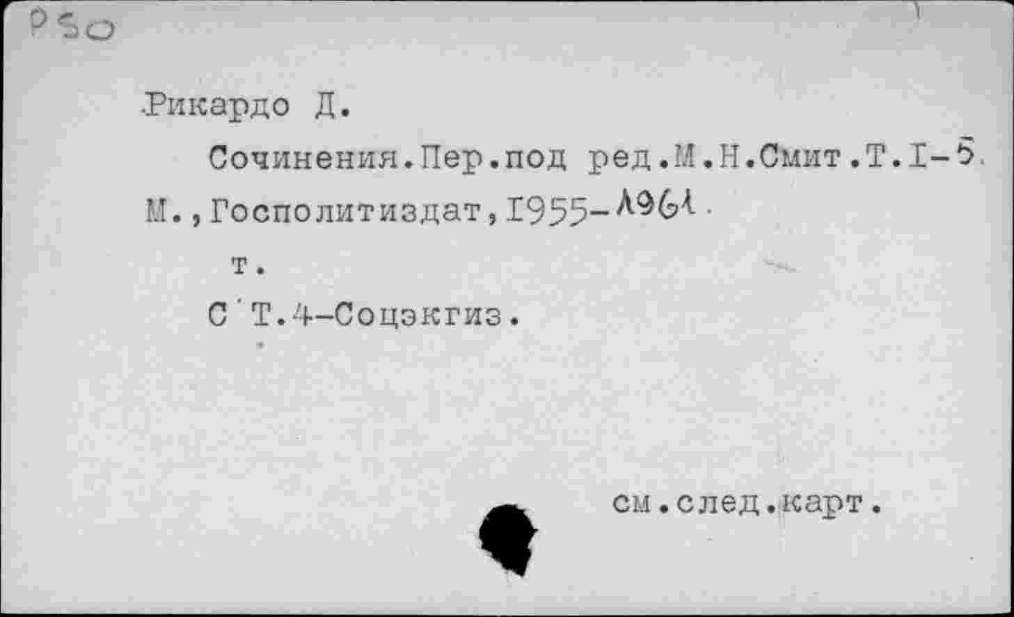 ﻿Р 5о
•Рикардо Д.
Сочинения.Пер.под ред.М.Н.Смит,Т.1-5. М., Госполитиздат, 1955-ЛЭМ
т.
С'Т.4-Соцэкгиз.
см.след.карт.